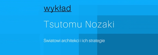 Wykład: Tsutomu Nozaki - Światowi architekci i ich strategie Wykład: Tsutomu Nozaki - Światowi architekci i ich strategie