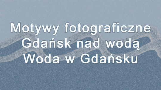 Wykład: „Motywy fotograficzne - Gdańsk nad wodą - Woda w Gdańsku” Wykład: „Motywy fotograficzne - Gdańsk nad wodą - Woda w Gdańsku”